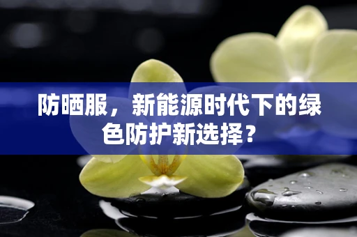防晒服，新能源时代下的绿色防护新选择？