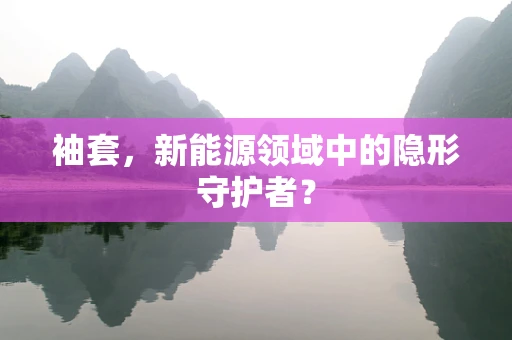 袖套，新能源领域中的隐形守护者？