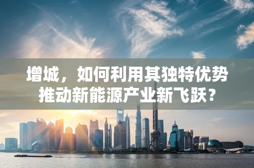 增城，如何利用其独特优势推动新能源产业新飞跃？