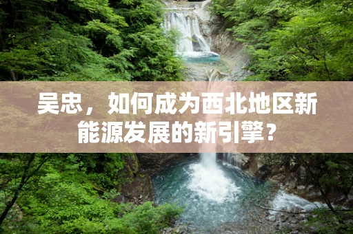 吴忠，如何成为西北地区新能源发展的新引擎？