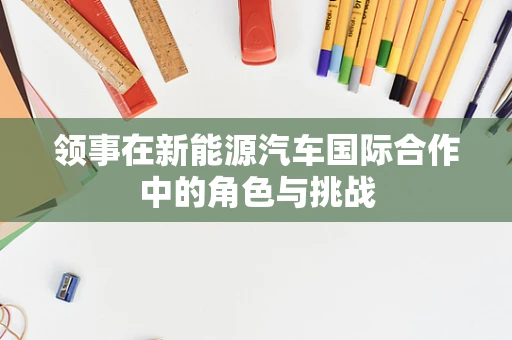 领事在新能源汽车国际合作中的角色与挑战