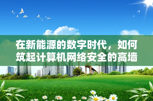 在新能源的数字时代，如何筑起计算机网络安全的高墙？