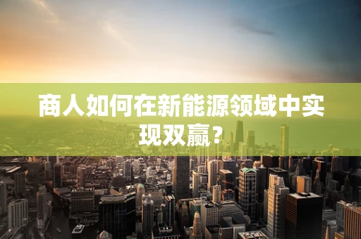 商人如何在新能源领域中实现双赢？