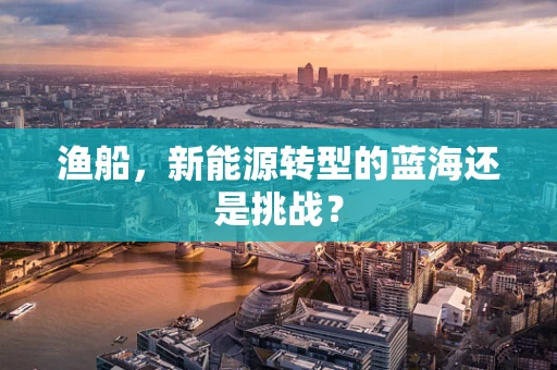 渔船，新能源转型的蓝海还是挑战？