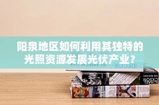 阳泉地区如何利用其独特的光照资源发展光伏产业？