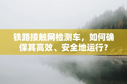 铁路接触网检测车，如何确保其高效、安全地运行？