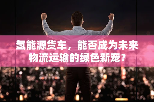 氢能源货车，能否成为未来物流运输的绿色新宠？