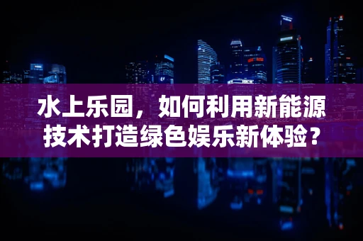 水上乐园，如何利用新能源技术打造绿色娱乐新体验？
