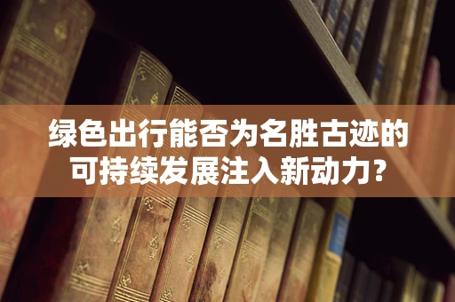 绿色出行能否为名胜古迹的可持续发展注入新动力？