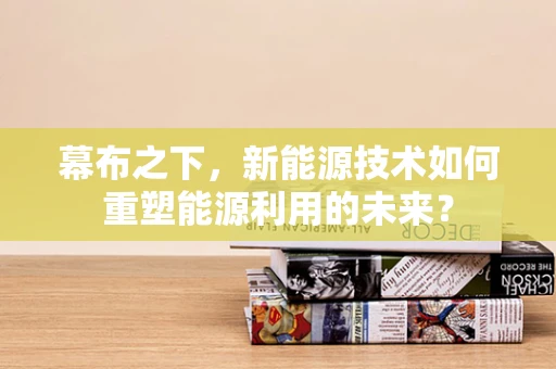 幕布之下，新能源技术如何重塑能源利用的未来？