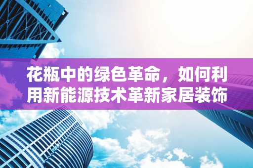 花瓶中的绿色革命，如何利用新能源技术革新家居装饰？