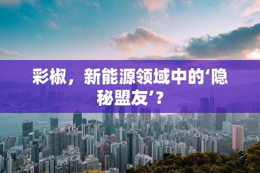 彩椒，新能源领域中的‘隐秘盟友’？