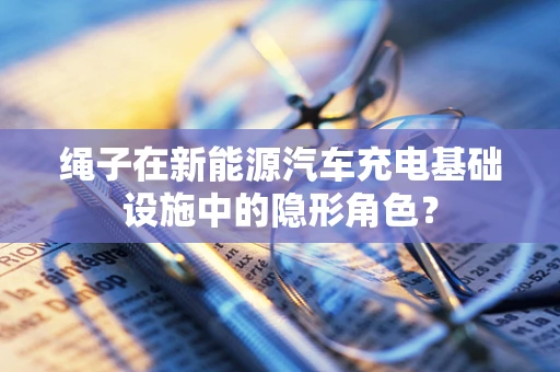 绳子在新能源汽车充电基础设施中的隐形角色？