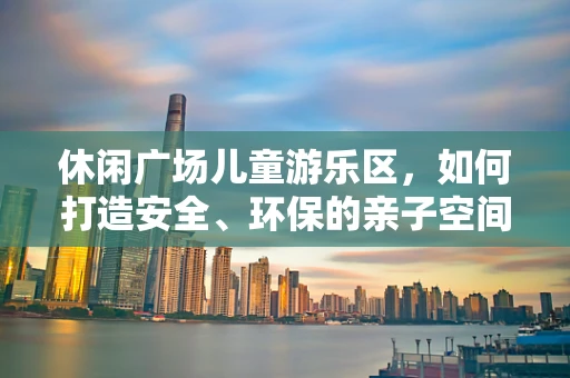 休闲广场儿童游乐区，如何打造安全、环保的亲子空间？
