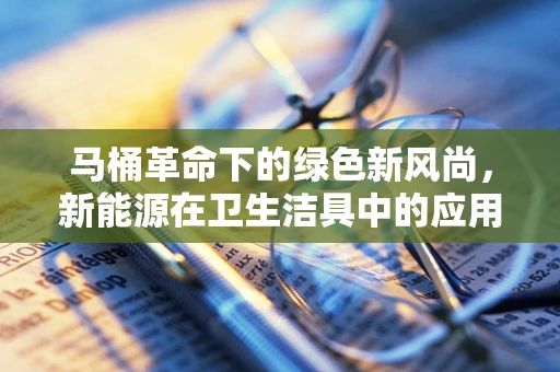马桶革命下的绿色新风尚，新能源在卫生洁具中的应用与挑战