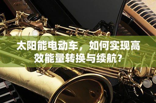 太阳能电动车，如何实现高效能量转换与续航？