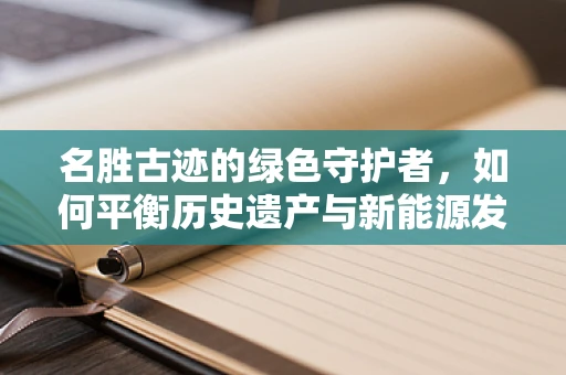 名胜古迹的绿色守护者，如何平衡历史遗产与新能源发展？