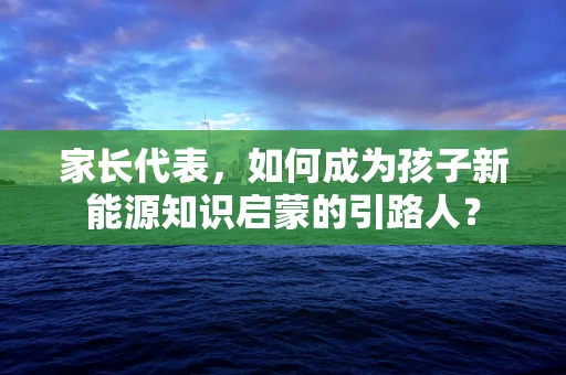 家长代表，如何成为孩子新能源知识启蒙的引路人？