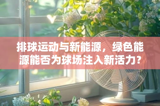 排球运动与新能源，绿色能源能否为球场注入新活力？