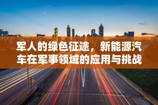 军人的绿色征途，新能源汽车在军事领域的应用与挑战
