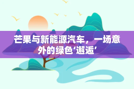 芒果与新能源汽车，一场意外的绿色‘邂逅’