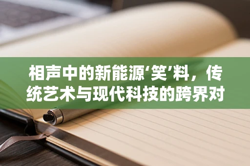 相声中的新能源‘笑’料，传统艺术与现代科技的跨界对话