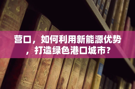 营口，如何利用新能源优势，打造绿色港口城市？