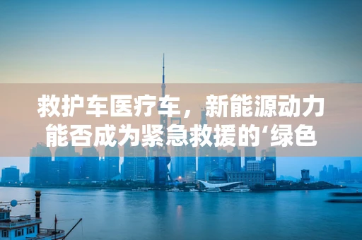 救护车医疗车，新能源动力能否成为紧急救援的‘绿色心脏’？
