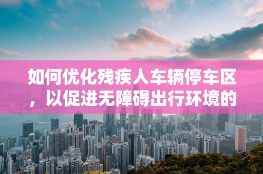 如何优化残疾人车辆停车区，以促进无障碍出行环境的构建？