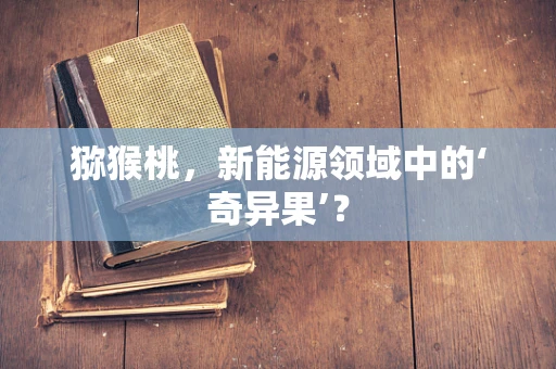 猕猴桃，新能源领域中的‘奇异果’？