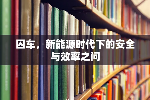 囚车，新能源时代下的安全与效率之问