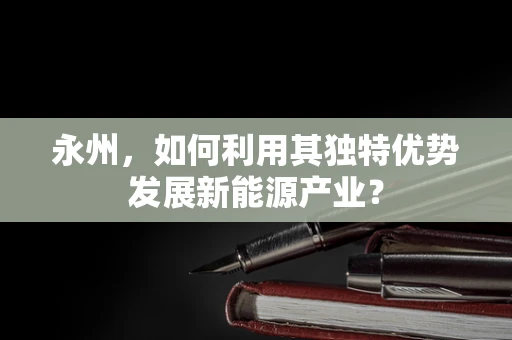 永州，如何利用其独特优势发展新能源产业？