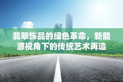 翡翠饰品的绿色革命，新能源视角下的传统艺术再造