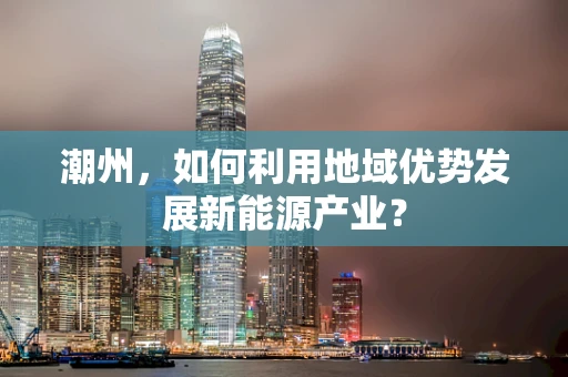 潮州，如何利用地域优势发展新能源产业？