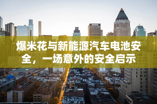爆米花与新能源汽车电池安全，一场意外的安全启示