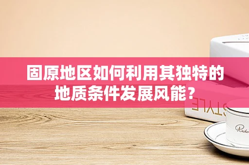 固原地区如何利用其独特的地质条件发展风能？