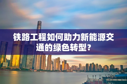 铁路工程如何助力新能源交通的绿色转型？