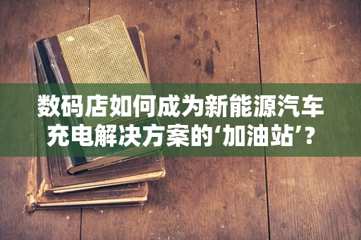 数码店如何成为新能源汽车充电解决方案的‘加油站’？