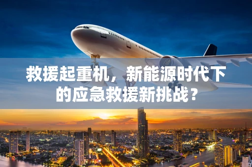 救援起重机，新能源时代下的应急救援新挑战？