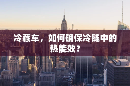 冷藏车，如何确保冷链中的热能效？