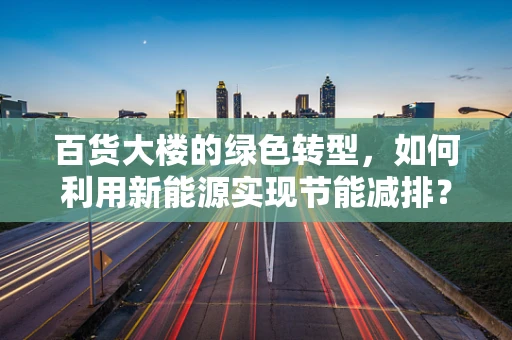 百货大楼的绿色转型，如何利用新能源实现节能减排？