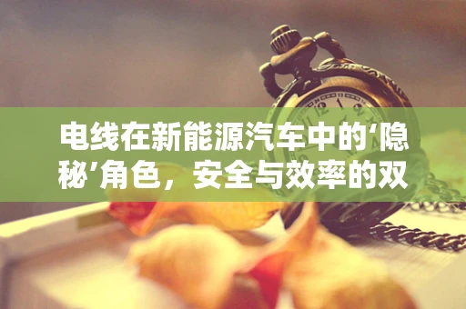 电线在新能源汽车中的‘隐秘’角色，安全与效率的双重保障？