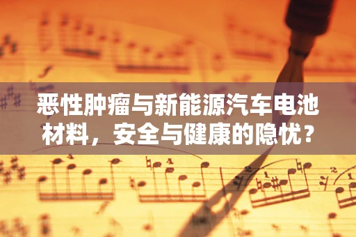 恶性肿瘤与新能源汽车电池材料，安全与健康的隐忧？