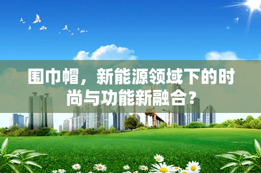 围巾帽，新能源领域下的时尚与功能新融合？