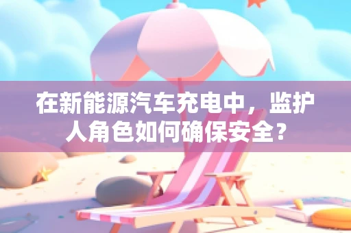 在新能源汽车充电中，监护人角色如何确保安全？