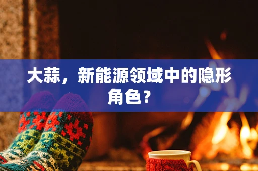 大蒜，新能源领域中的隐形角色？