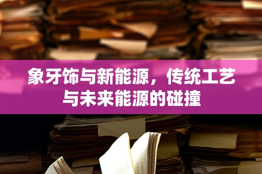 象牙饰与新能源，传统工艺与未来能源的碰撞