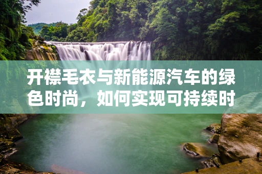 开襟毛衣与新能源汽车的绿色时尚，如何实现可持续时尚与科技的完美融合？