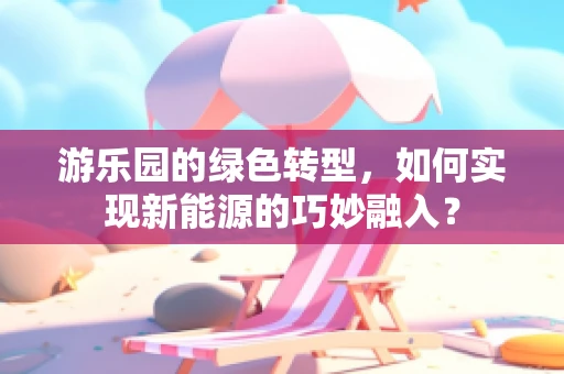 游乐园的绿色转型，如何实现新能源的巧妙融入？