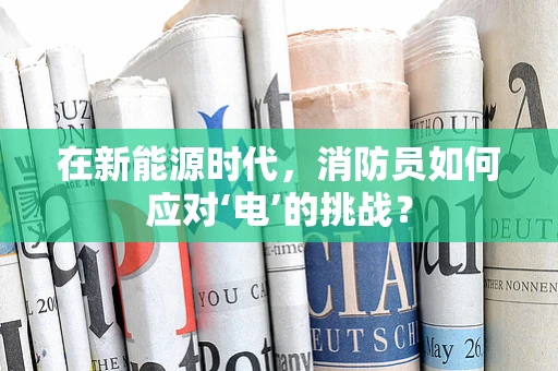 在新能源时代，消防员如何应对‘电’的挑战？